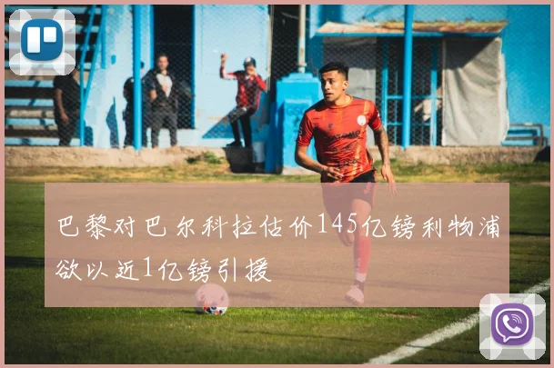 巴黎对巴尔科拉估价145亿镑利物浦欲以近1亿镑引援