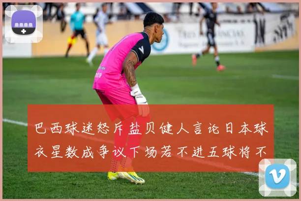 巴西球迷怒斥盐贝健人言论日本球衣星数成争议下场若不进五球将不庆祝