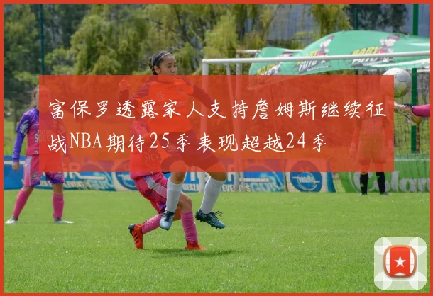 富保罗透露家人支持詹姆斯继续征战NBA期待25季表现超越24季