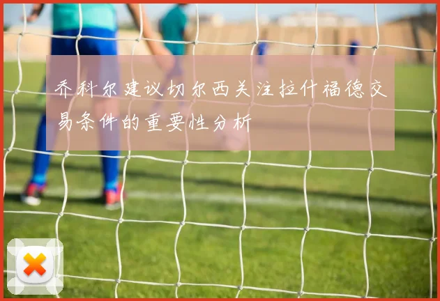 乔科尔建议切尔西关注拉什福德交易条件的重要性分析