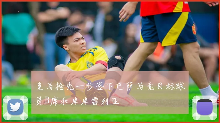 皇马抢先一步签下巴萨马竞目标球员B席和库库雷利亚