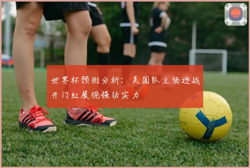 世界杯预测分析：美国队主场迎战开门红展现强劲实力