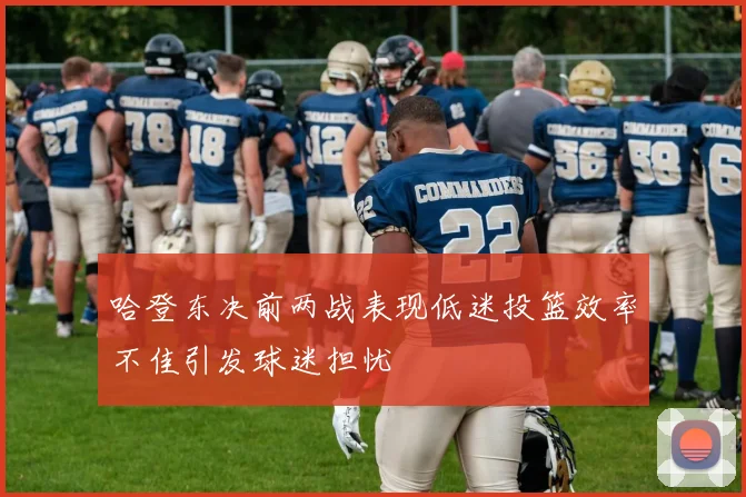 哈登东决前两战表现低迷投篮效率不佳引发球迷担忧