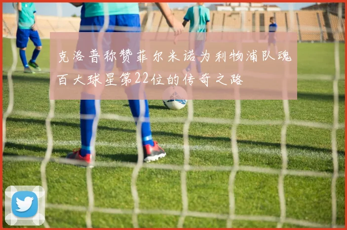 克洛普称赞菲尔米诺为利物浦队魂百大球星第22位的传奇之路