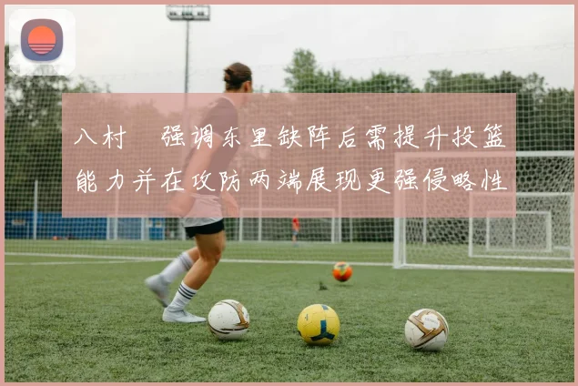 八村塁强调东里缺阵后需提升投篮能力并在攻防两端展现更强侵略性