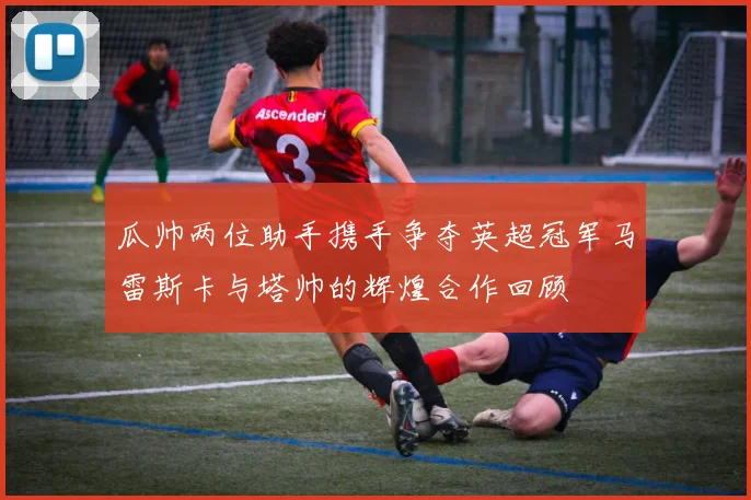 瓜帅两位助手携手争夺英超冠军马雷斯卡与塔帅的辉煌合作回顾