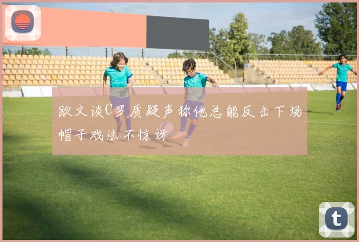 欧文谈C罗质疑声称他总能反击下场帽子戏法不惊讶