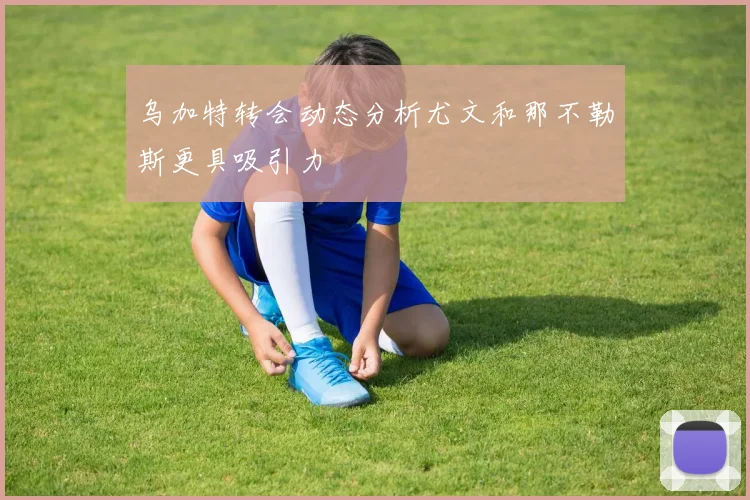 乌加特转会动态分析尤文和那不勒斯更具吸引力