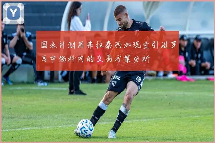 国米计划用弗拉泰西加现金引进罗马中场科内的交易方案分析
