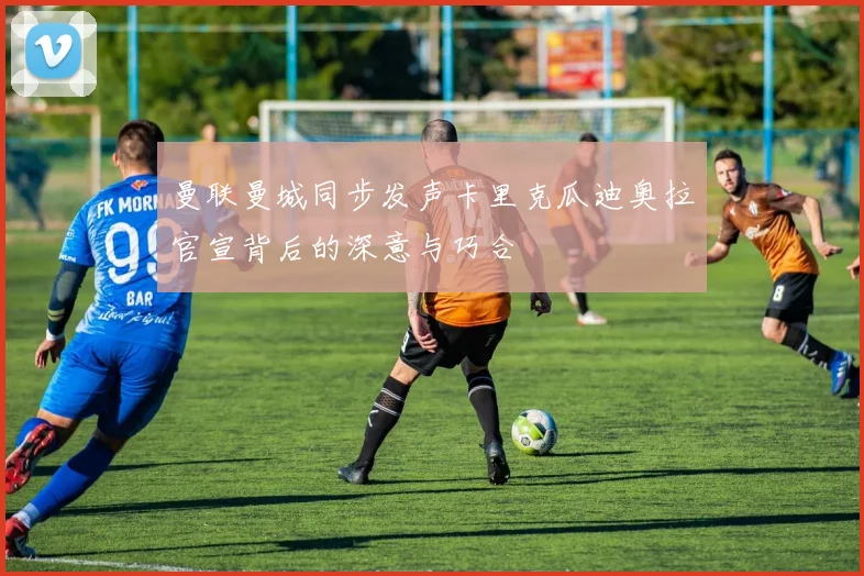 曼联曼城同步发声卡里克瓜迪奥拉官宣背后的深意与巧合