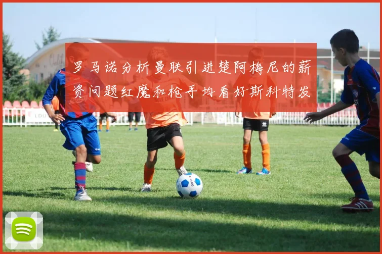 罗马诺分析曼联引进楚阿梅尼的薪资问题红魔和枪手均看好斯科特发展潜力