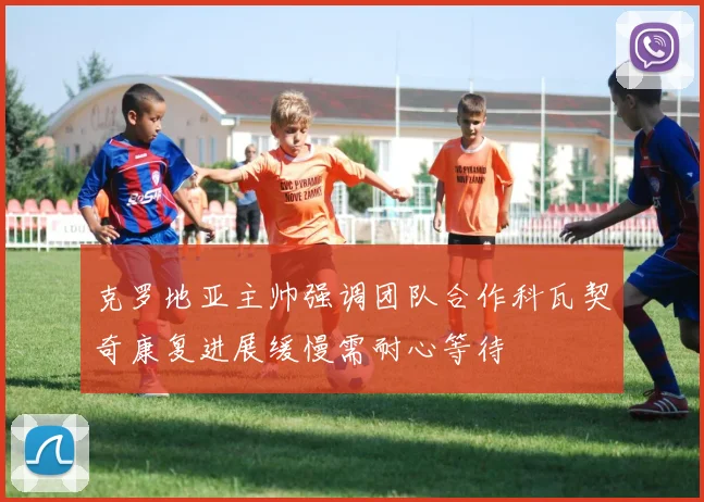 克罗地亚主帅强调团队合作科瓦契奇康复进展缓慢需耐心等待
