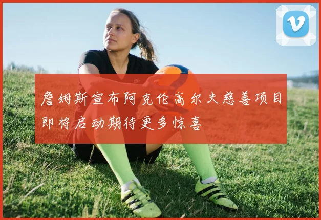 詹姆斯宣布阿克伦高尔夫慈善项目即将启动期待更多惊喜