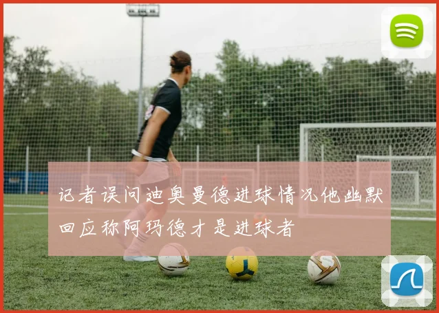 记者误问迪奥曼德进球情况他幽默回应称阿玛德才是进球者