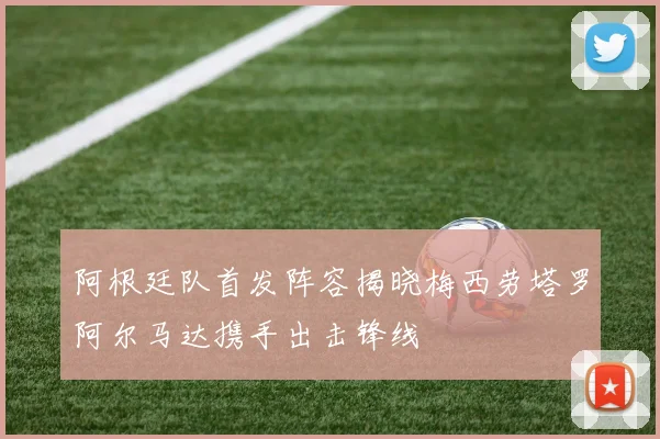 阿根廷队首发阵容揭晓梅西劳塔罗阿尔马达携手出击锋线