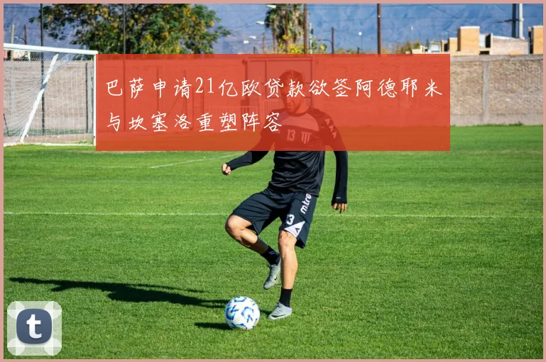 巴萨申请21亿欧贷款欲签阿德耶米与坎塞洛重塑阵容