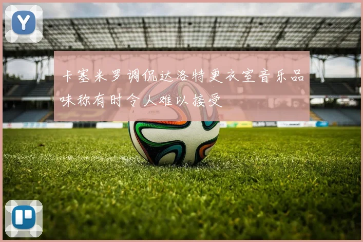 卡塞米罗调侃达洛特更衣室音乐品味称有时令人难以接受