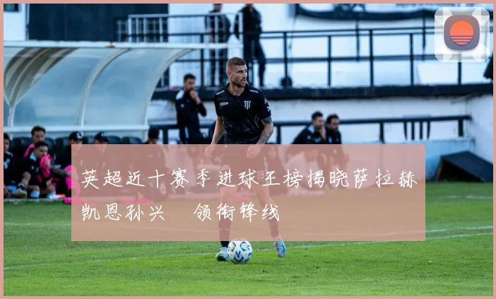 英超近十赛季进球王榜揭晓萨拉赫凯恩孙兴慜领衔锋线