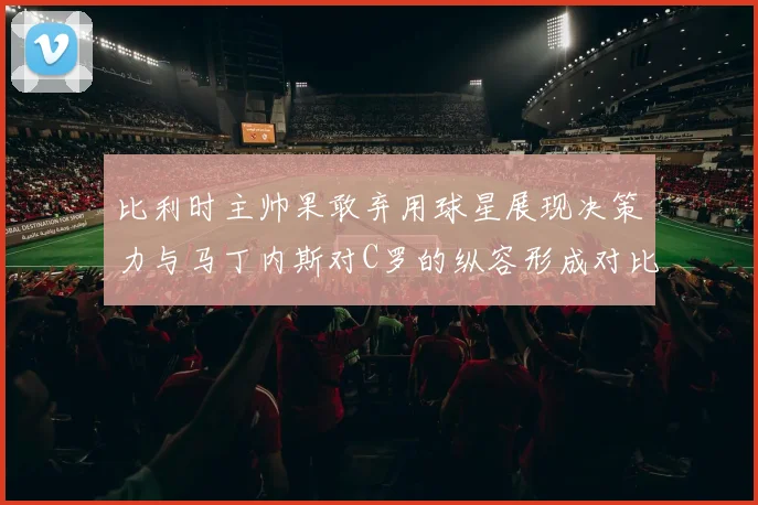 比利时主帅果敢弃用球星展现决策力与马丁内斯对C罗的纵容形成对比