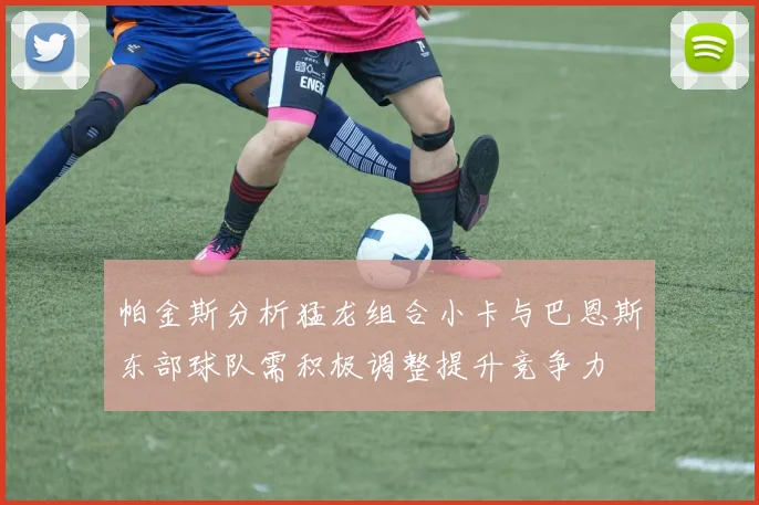 帕金斯分析猛龙组合小卡与巴恩斯东部球队需积极调整提升竞争力