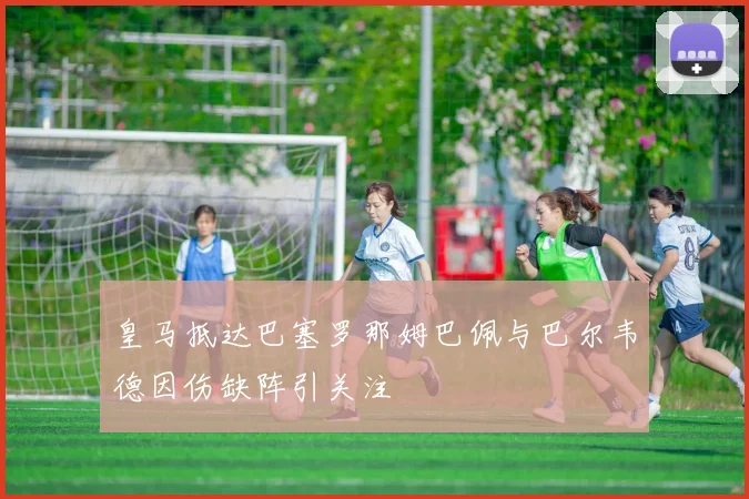 皇马抵达巴塞罗那姆巴佩与巴尔韦德因伤缺阵引关注