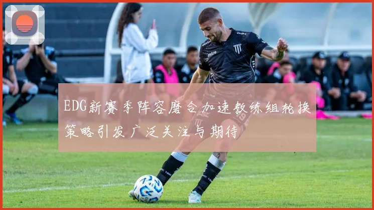 EDG新赛季阵容磨合加速教练组轮换策略引发广泛关注与期待