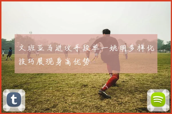 文班亚马进攻手段单一姚明多样化技巧展现身高优势