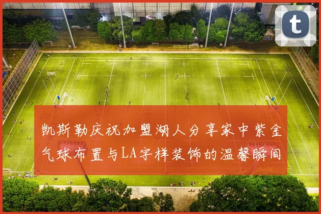 凯斯勒庆祝加盟湖人分享家中紫金气球布置与LA字样装饰的温馨瞬间