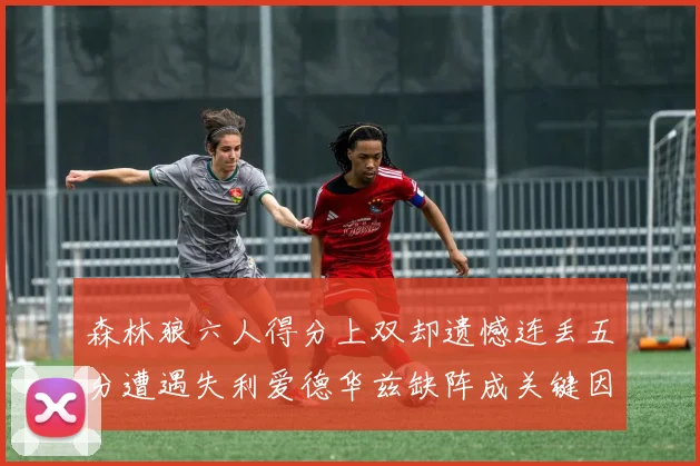 森林狼六人得分上双却遗憾连丢五分遭遇失利爱德华兹缺阵成关键因素