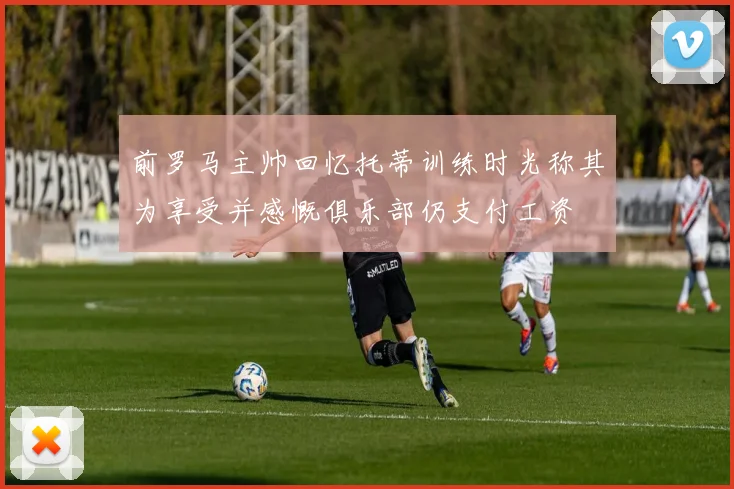 前罗马主帅回忆托蒂训练时光称其为享受并感慨俱乐部仍支付工资