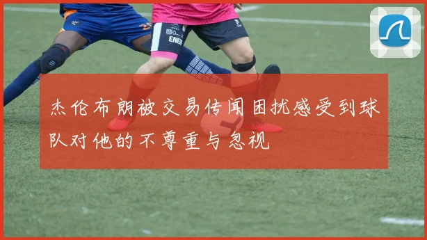 杰伦布朗被交易传闻困扰感受到球队对他的不尊重与忽视